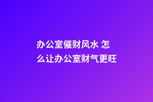 办公室催财风水 怎么让办公室财气更旺